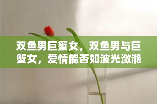 双鱼男巨蟹女，双鱼男与巨蟹女，爱情能否如波光潋滟般细水长流？