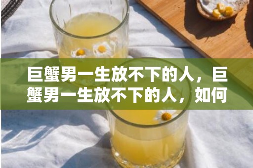 巨蟹男一生放不下的人，巨蟹男一生放不下的人，如何能够脱离？
