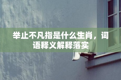 举止不凡指是什么生肖，词语释义解释落实