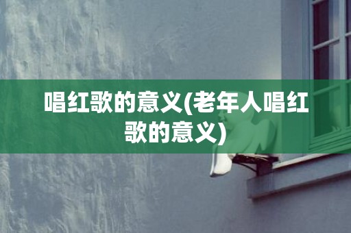 唱红歌的意义(老年人唱红歌的意义)