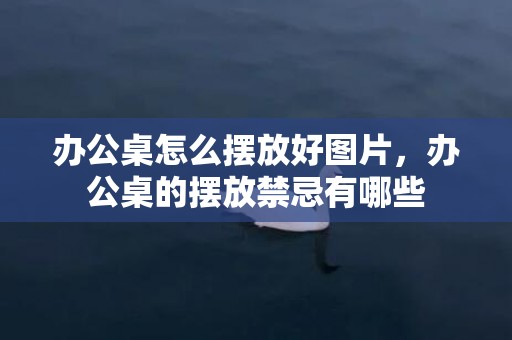 办公桌怎么摆放好图片，办公桌的摆放禁忌有哪些