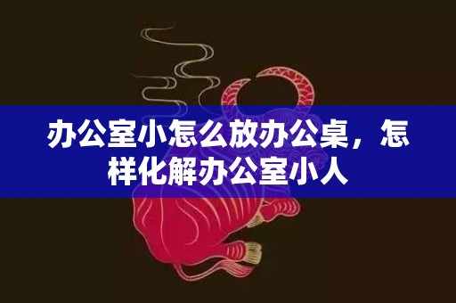 办公室小怎么放办公桌，怎样化解办公室小人