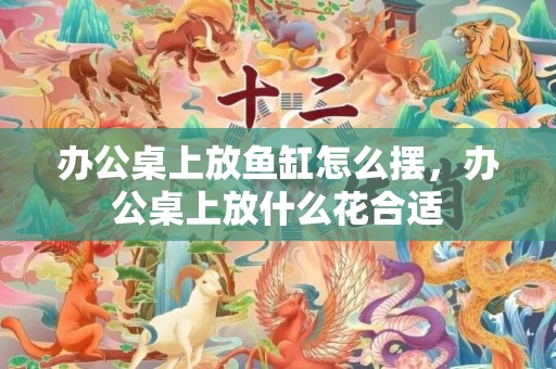 办公桌上放鱼缸怎么摆，办公桌上放什么花合适
