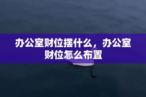 办公室财位摆什么，办公室财位怎么布置