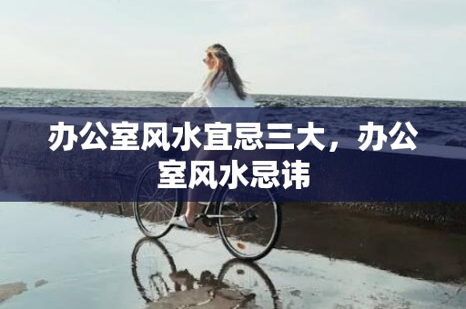 办公室风水宜忌三大，办公室风水忌讳