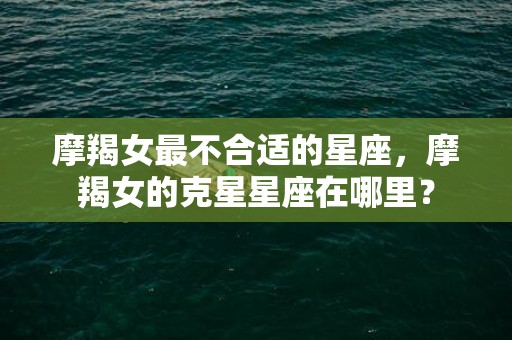 摩羯女最不合适的星座，摩羯女的克星星座在哪里？