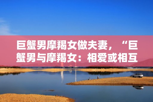 巨蟹男摩羯女做夫妻，“巨蟹男与摩羯女：相爱或相互制约？”