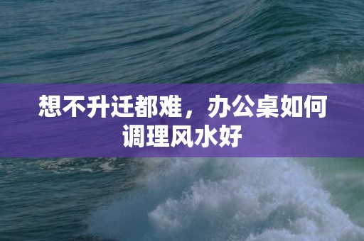 想不升迁都难，办公桌如何调理风水好