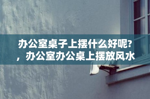 办公室桌子上摆什么好呢?，办公室办公桌上摆放风水