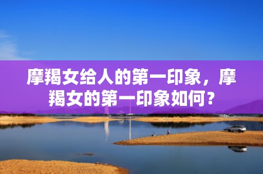 摩羯女给人的第一印象，摩羯女的第一印象如何？