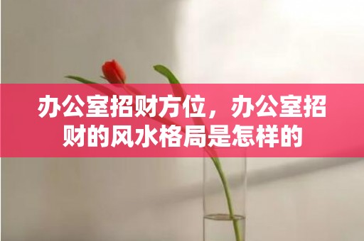 办公室招财方位，办公室招财的风水格局是怎样的
