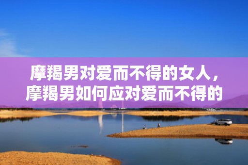摩羯男对爱而不得的女人，摩羯男如何应对爱而不得的女人？