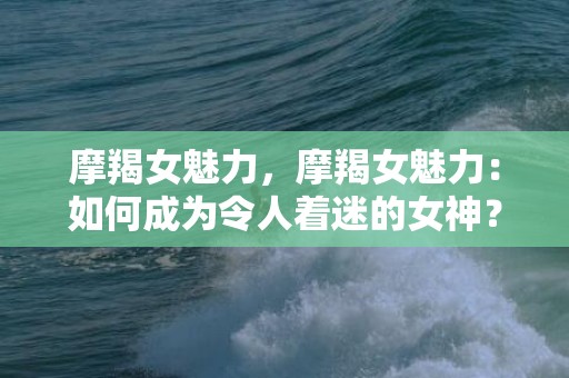 摩羯女魅力，摩羯女魅力：如何成为令人着迷的女神？