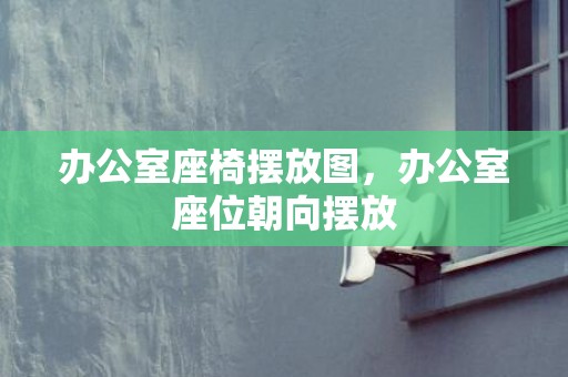 办公室座椅摆放图，办公室座位朝向摆放