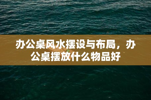 办公桌风水摆设与布局，办公桌摆放什么物品好