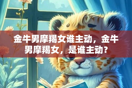 金牛男摩羯女谁主动，金牛男摩羯女，是谁主动？