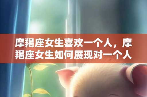摩羯座女生喜欢一个人，摩羯座女生如何展现对一个人的喜欢？