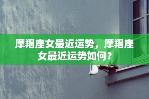 摩羯座女最近运势，摩羯座女最近运势如何？
