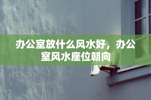 办公室放什么风水好，办公室风水座位朝向