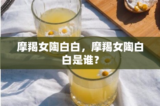 摩羯女陶白白，摩羯女陶白白是谁？