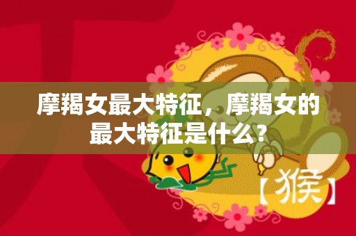摩羯女最大特征，摩羯女的最大特征是什么？