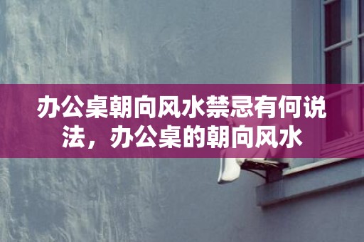 办公桌朝向风水禁忌有何说法，办公桌的朝向风水