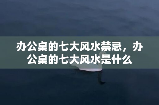 办公桌的七大风水禁忌，办公桌的七大风水是什么