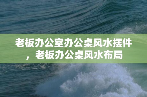 老板办公室办公桌风水摆件，老板办公桌风水布局