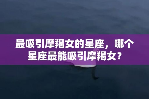 最吸引摩羯女的星座，哪个星座最能吸引摩羯女？