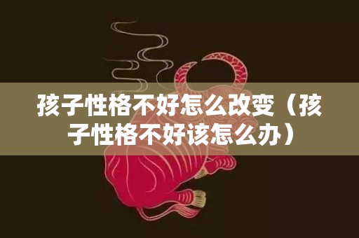 孩子性格不好怎么改变（孩子性格不好该怎么办）