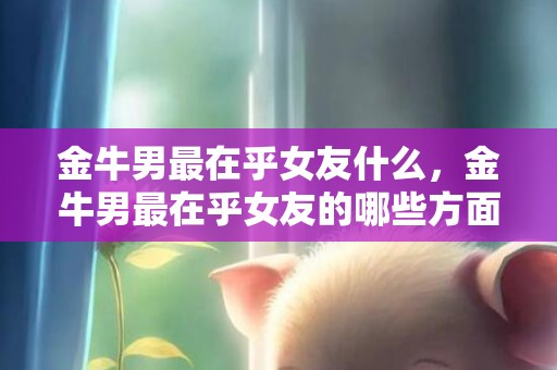 金牛男最在乎女友什么，金牛男最在乎女友的哪些方面？