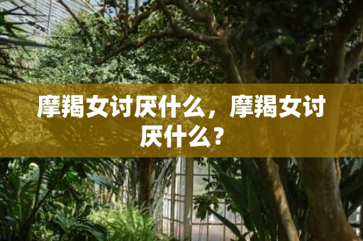 摩羯女讨厌什么，摩羯女讨厌什么？