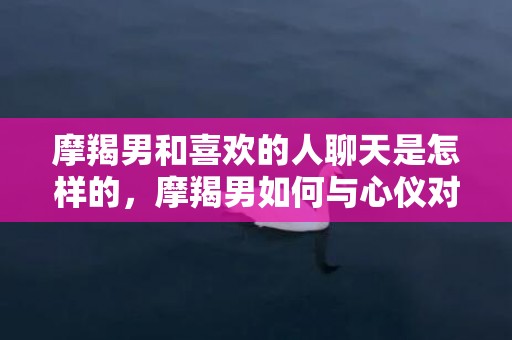 摩羯男和喜欢的人聊天是怎样的，摩羯男如何与心仪对象开展令人愉悦的聊天对话？