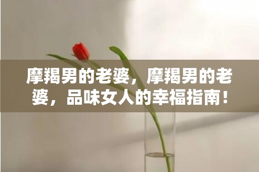 摩羯男的老婆，摩羯男的老婆，品味女人的幸福指南！