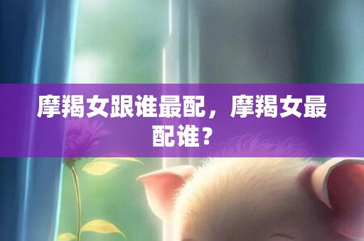 摩羯女跟谁最配，摩羯女最配谁？