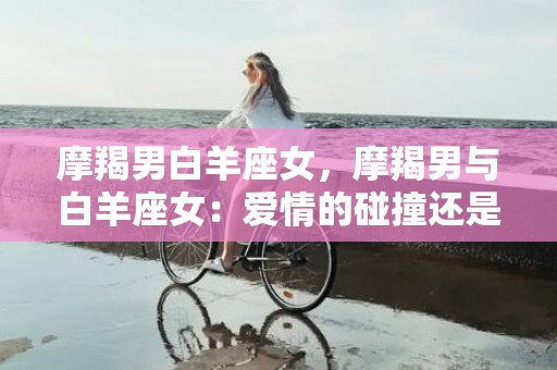 摩羯男白羊座女，摩羯男与白羊座女：爱情的碰撞还是天生的缘分?