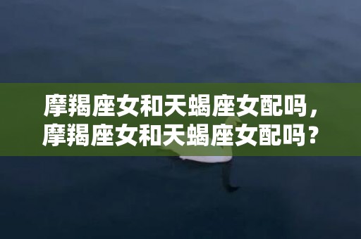 摩羯座女和天蝎座女配吗，摩羯座女和天蝎座女配吗？