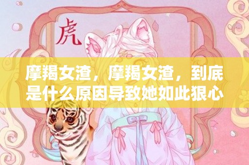 摩羯女渣，摩羯女渣，到底是什么原因导致她如此狠心？