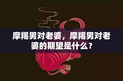 摩羯男对老婆，摩羯男对老婆的期望是什么？