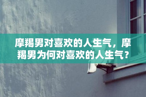 摩羯男对喜欢的人生气，摩羯男为何对喜欢的人生气？