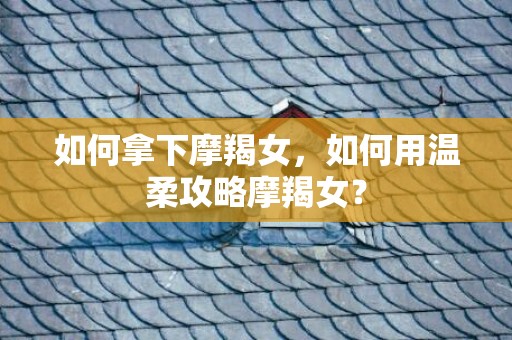 如何拿下摩羯女，如何用温柔攻略摩羯女？