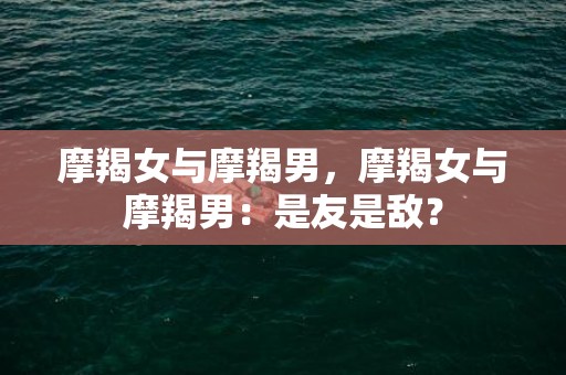 摩羯女与摩羯男，摩羯女与摩羯男：是友是敌？