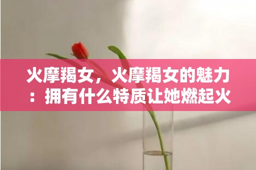 火摩羯女，火摩羯女的魅力：拥有什么特质让她燃起火花？