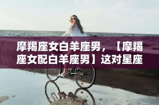 摩羯座女白羊座男，【摩羯座女配白羊座男】这对星座组合能否成就火花四溅之爱情？