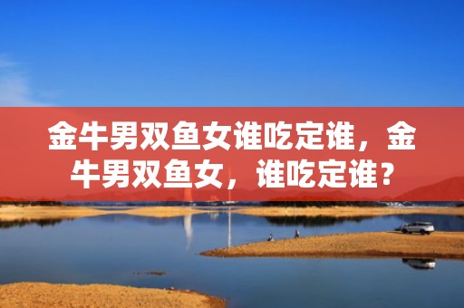 金牛男双鱼女谁吃定谁，金牛男双鱼女，谁吃定谁？