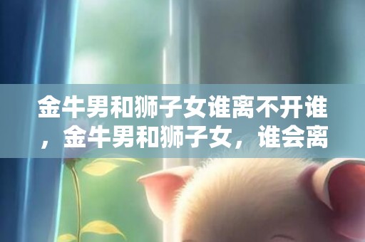 金牛男和狮子女谁离不开谁，金牛男和狮子女，谁会离不开相互？